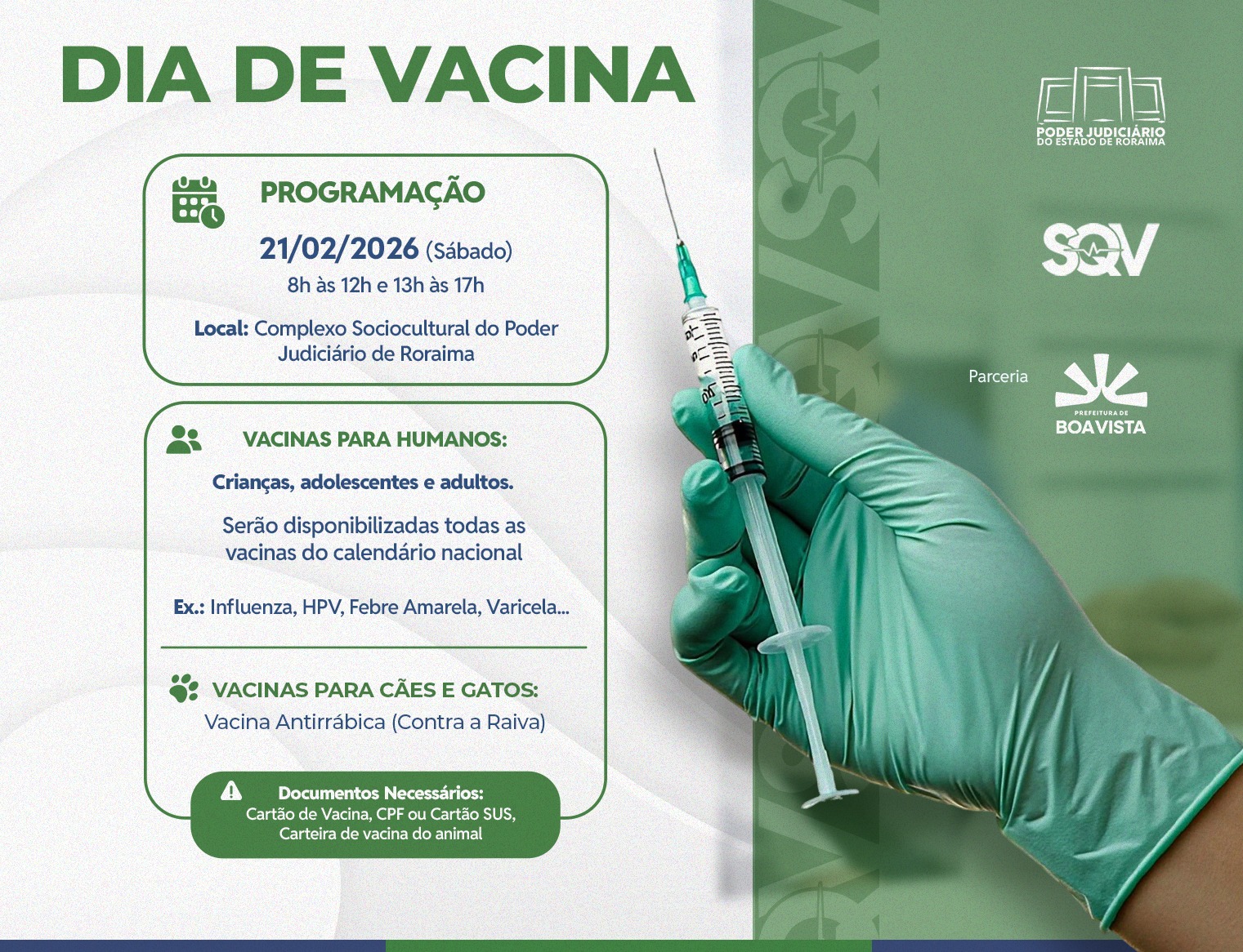 Card informativo sobre o "Dia de Vacina". Ao lado direito, uma mão com luva verde segura uma seringa com agulha. À esquerda, boxes de texto informam a programação: dia 21/02/2026 (sábado), das 8h às 12h e 13h às 17h, no Complexo Sociocultural do Poder Judiciário de Roraima. O card detalha que haverá vacinas do calendário nacional para humanos (crianças, adolescentes e adultos) e vacina antirrábica para cães e gatos. No rodapé, o aviso de documentos necessários: Cartão de Vacina, CPF ou Cartão SUS, e carteira de vacina do animal. No canto superior direito, as marcas do Poder Judiciário de Roraima, SQV e a parceria com a Prefeitura de Boa Vista. Card informativo sobre o "Dia de Vacina". Ao lado direito, uma mão com luva verde segura uma seringa com agulha. À esquerda, boxes de texto informam a programação: dia 21/02/2026 (sábado), das 8h às 12h e 13h às 17h, no Complexo Sociocultural do Poder Judiciário de Roraima. O card detalha que haverá vacinas do calendário nacional para humanos (crianças, adolescentes e adultos) e vacina antirrábica para cães e gatos. No rodapé, o aviso de documentos necessários: Cartão de Vacina, CPF ou Cartão SUS, e carteira de vacina do animal. No canto superior direito, as marcas do Poder Judiciário de Roraima, SQV e a parceria com a Prefeitura de Boa Vista.