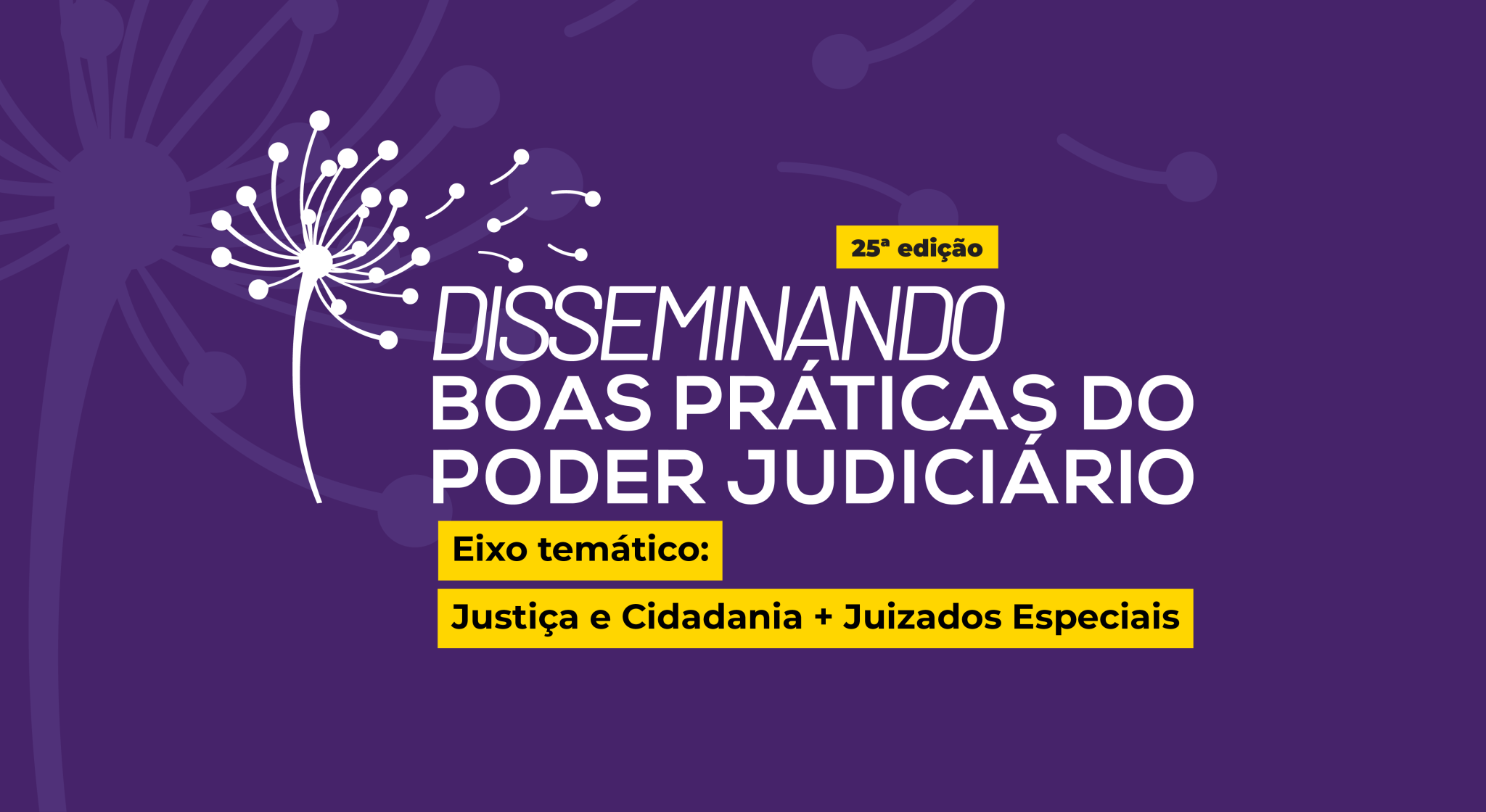 Imagem com fundo roxo escuro e ilustração estilizada de um dente-de-leão branco se desfazendo ao vento, posicionada à esquerda. Ao centro-direita, está escrito em letras brancas e amarelas: "25ª edição – Disseminando Boas Práticas do Poder Judiciário" Logo abaixo, em destaque sobre faixa amarela, lê-se: "Eixo temático: Justiça e Cidadania + Juizados Especiais". Foto 2: 
