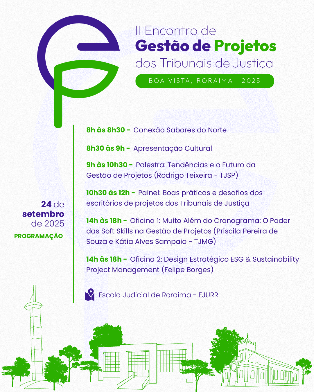Card colorido com fundo claro apresenta a programação do dia 24 de setembro de 2025 do II Encontro de Gestão de Projetos dos Tribunais de Justiça, que acontecerá em Boa Vista, Roraima. As informações são dispostas em texto roxo e verde, com elementos gráficos e ilustrações nas mesmas cores. No topo esquerdo, há um logotipo com as letras "G" (roxo) e "P" (verde) estilizadas, representando a sigla de Gestão de Projetos. Ao lado, está escrito: II Encontro de Gestão de Projetos dos Tribunais de Justiça. Boa Vista, Roraima | 2025. Programação do dia 24/09: 8h às 8h30 – Conexão Sabores do Norte; 8h30 às 9h – Apresentação Cultural; 9h às 10h30 – Palestra: Tendências e o Futuro da Gestão de Projetos – Rodrigo Teixeira (TJSP); 10h30 às 12h – Painel: Boas práticas e desafios dos escritórios de projetos dos Tribunais de Justiça. Tarde com oficinas simultâneas: 14h às 18h – Oficina 1: Muito Além do Cronograma: O Poder das Soft Skills na Gestão de Projetos; Com Priscila Pereira de Souza e Kátia Alves Sampaio (TJMG); 14h às 18h – Oficina 2: Design Estratégico ESG & Sustainability Project Management, Com Felipe Borges. Todas as atividades do dia ocorrem na Escola Judicial de Roraima – EJURR. Na base do card, há ilustrações verdes de pontos arquitetônicos icônicos de Boa Vista: a torre da Praça do Mirandinha, o prédio da EJURR e a Catedral Cristo Redentor. Card colorido com fundo claro apresenta a programação do dia 24 de setembro de 2025 do II Encontro de Gestão de Projetos dos Tribunais de Justiça, que acontecerá em Boa Vista, Roraima. As informações são dispostas em texto roxo e verde, com elementos gráficos e ilustrações nas mesmas cores. No topo esquerdo, há um logotipo com as letras "G" (roxo) e "P" (verde) estilizadas, representando a sigla de Gestão de Projetos. Ao lado, está escrito: II Encontro de Gestão de Projetos dos Tribunais de Justiça. Boa Vista, Roraima | 2025. Programação do dia 24/09: 8h às 8h30 – Conexão Sabores do Norte; 8h30 às 9h – Apresentação Cultural; 9h às 10h30 – Palestra: Tendências e o Futuro da Gestão de Projetos – Rodrigo Teixeira (TJSP); 10h30 às 12h – Painel: Boas práticas e desafios dos escritórios de projetos dos Tribunais de Justiça. Tarde com oficinas simultâneas: 14h às 18h – Oficina 1: Muito Além do Cronograma: O Poder das Soft Skills na Gestão de Projetos; Com Priscila Pereira de Souza e Kátia Alves Sampaio (TJMG); 14h às 18h – Oficina 2: Design Estratégico ESG & Sustainability Project Management, Com Felipe Borges. Todas as atividades do dia ocorrem na Escola Judicial de Roraima – EJURR. Na base do card, há ilustrações verdes de pontos arquitetônicos icônicos de Boa Vista: a torre da Praça do Mirandinha, o prédio da EJURR e a Catedral Cristo Redentor.