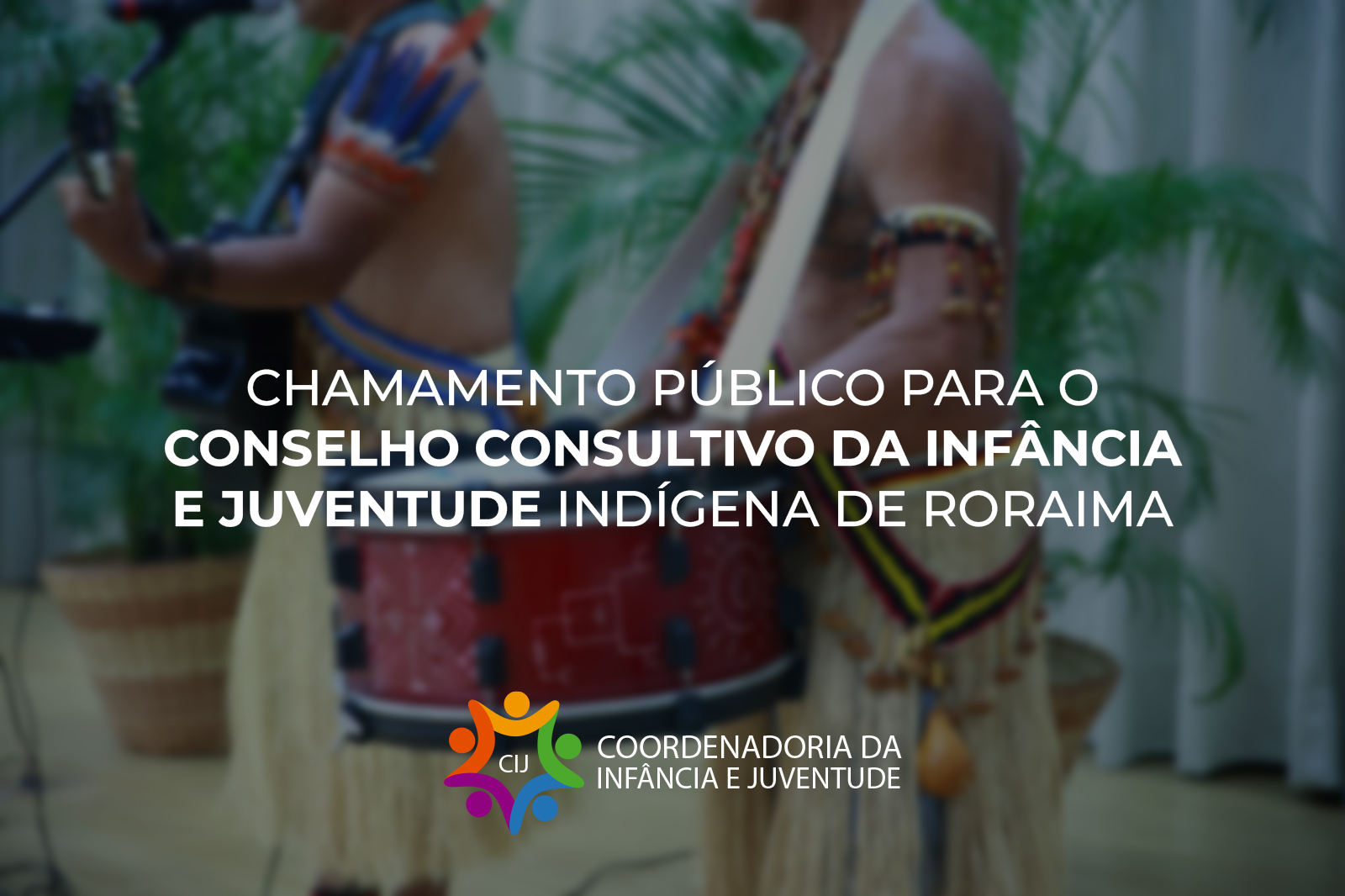 Imagem colorida mostra uma imagem com fundo desfocado que mostra dois homens indígenas, um tocando violão e outro um tambor. Sobreposta, há uma mensagem centralizada em letras brancas que diz "CHAMAMENTO PÚBLICO PARA O CONSELHO CONSULTIVO DA INFÂNCIA E JUVENTUDE INDÍGENA DE RORAIMA". No canto inferior, um logotipo colorido com as letras "CIJ" e o texto "COORDENADORIA DA INFÂNCIA E JUVENTUDE". Imagem colorida mostra uma imagem com fundo desfocado que mostra dois homens indígenas, um tocando violão e outro um tambor. Sobreposta, há uma mensagem centralizada em letras brancas que diz "CHAMAMENTO PÚBLICO PARA O CONSELHO CONSULTIVO DA INFÂNCIA E JUVENTUDE INDÍGENA DE RORAIMA". No canto inferior, um logotipo colorido com as letras "CIJ" e o texto "COORDENADORIA DA INFÂNCIA E JUVENTUDE".